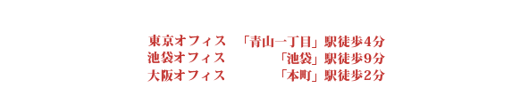 東京オフィス 青山一丁目駅から徒歩4分 池袋オフィス 東池袋駅から徒歩4分 大阪オフィス 本町駅徒歩２分